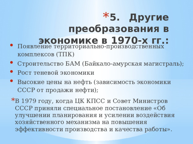 5.  Другие преобразования в экономике в 1970-х гг.: Появление территориально-производственных комплексов (ТПК) Строительство БАМ (Байкало-амурская магистраль); Рост теневой экономики Высокие цены на нефть (зависимость экономики СССР от продажи нефти); В 1979 году, когда ЦК КПСС и Совет Министров СССР приняли специальное постановление «Об улучшении планирования и усилении воздействия хозяйственного механизма на повышения эффективности производства и качества работы». 