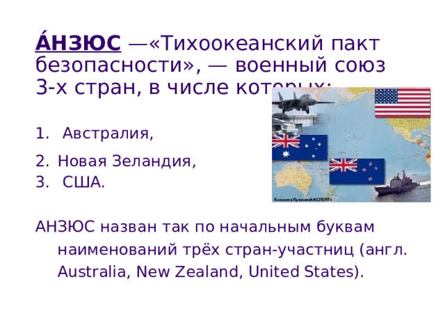 А́НЗЮС —«Тихоокеанский пакт безопасности», — военный союз 3-х стран, в числе которых:  Австралия,  Новая Зеландия ,  США . АНЗЮС назван так по начальным буквам наименований трёх стран-участниц (англ. Australia, New Zealand, United States). 