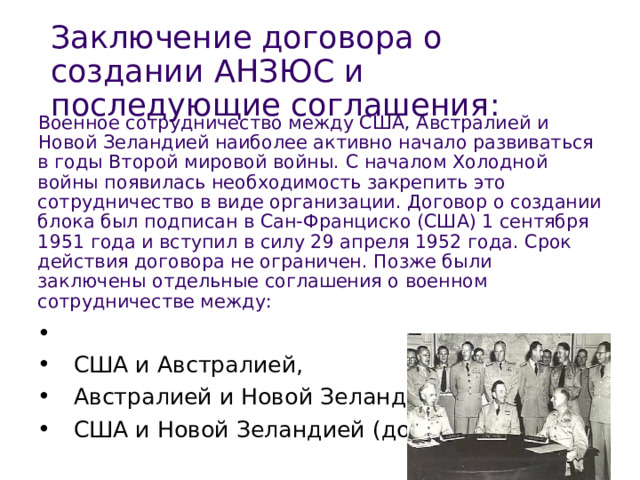 Военное сотрудничество между США, Австралией и Новой Зеландией наиболее активно начало развиваться в годы Второй мировой войны. С началом Холодной войны появилась необходимость закрепить это сотрудничество в виде организации. Договор о создании блока был подписан в Сан-Франциско (США) 1 сентября 1951 года и вступил в силу 29 апреля 1952 года. Срок действия договора не ограничен. Позже были заключены отдельные соглашения о военном сотрудничестве между: Заключение договора о создании АНЗЮС и последующие соглашения : 