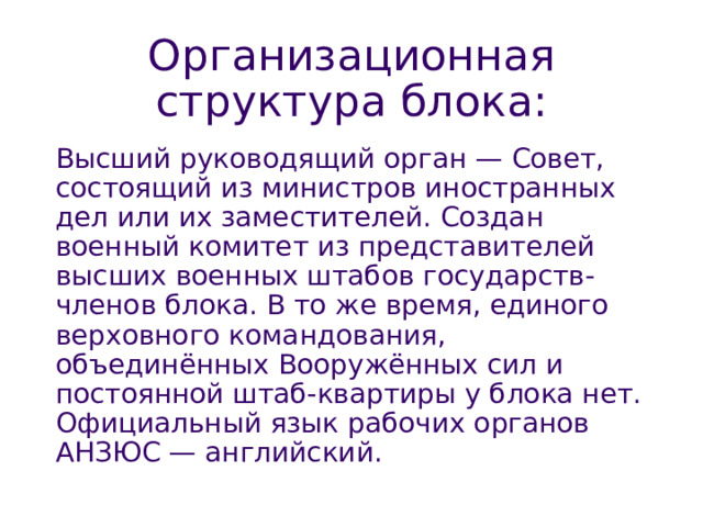 Организационная структура блока : Высший руководящий орган — Совет, состоящий из министров иностранных дел или их заместителей. Создан военный комитет из представителей высших военных штабов государств-членов блока. В то же время, единого верховного командования, объединённых Вооружённых сил и постоянной штаб-квартиры у блока нет. Официальный язык рабочих органов АНЗЮС — английский. 