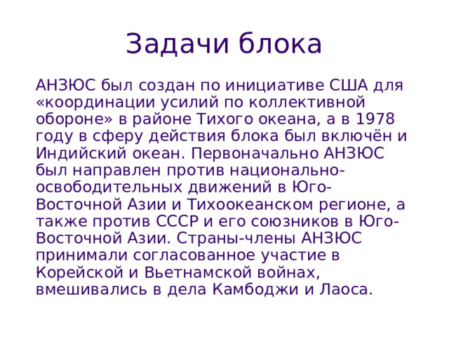 Задачи блока АНЗЮС был создан по инициативе США для «координации усилий по коллективной обороне» в районе Тихого океана, а в 1978 году в сферу действия блока был включён и Индийский океан. Первоначально АНЗЮС был направлен против национально-освободительных движений в Юго-Восточной Азии и Тихоокеанском регионе, а также против СССР и его союзников в Юго-Восточной Азии. Страны-члены АНЗЮС принимали согласованное участие в Корейской и Вьетнамской войнах, вмешивались в дела Камбоджи и Лаоса. 