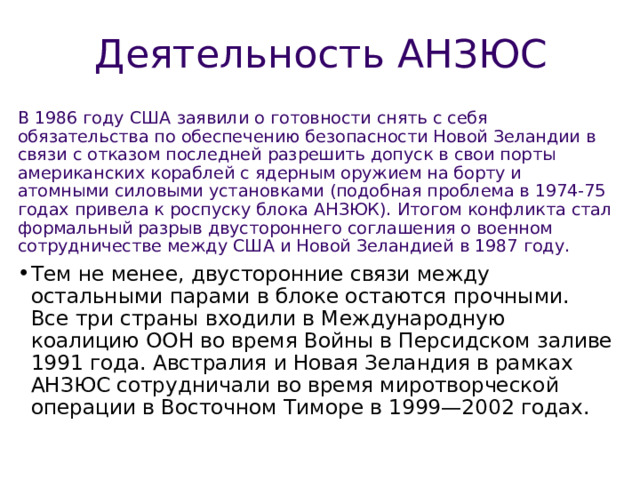 Деятельность АНЗЮС В 1986 году США заявили о готовности снять с себя обязательства по обеспечению безопасности Новой Зеландии в связи с отказом последней разрешить допуск в свои порты американских кораблей с ядерным оружием на борту и атомными силовыми установками (подобная проблема в 1974-75 годах привела к роспуску блока АНЗЮК). Итогом конфликта стал формальный разрыв двустороннего соглашения о военном сотрудничестве между США и Новой Зеландией в 1987 году. 