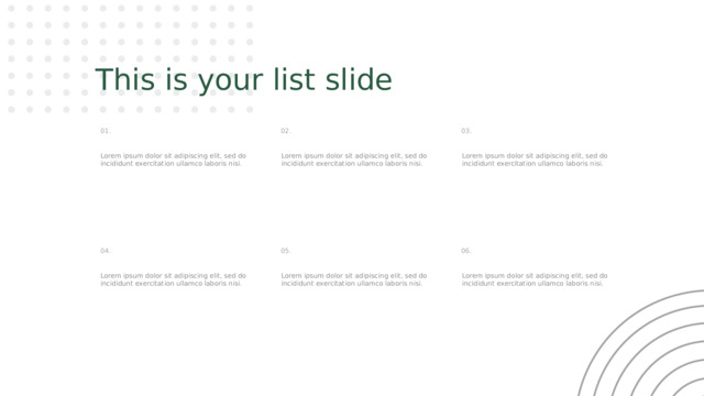 This is your list slide 03. 02. 01. Lorem ipsum dolor sit adipiscing elit, sed do incididunt exercitation ullamco laboris nisi. Lorem ipsum dolor sit adipiscing elit, sed do incididunt exercitation ullamco laboris nisi. Lorem ipsum dolor sit adipiscing elit, sed do incididunt exercitation ullamco laboris nisi. 06. 05. 04. Lorem ipsum dolor sit adipiscing elit, sed do incididunt exercitation ullamco laboris nisi. Lorem ipsum dolor sit adipiscing elit, sed do incididunt exercitation ullamco laboris nisi. Lorem ipsum dolor sit adipiscing elit, sed do incididunt exercitation ullamco laboris nisi. 