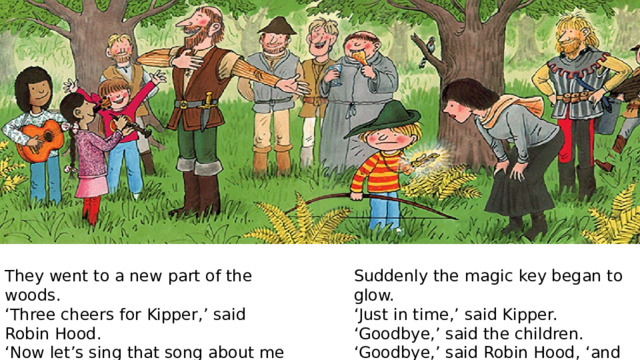 Suddenly the magic key began to glow. They went to a new part of the woods. ‘ Just in time,’ said Kipper. ‘ Three cheers for Kipper,’ said Robin Hood. ‘ Goodbye,’ said the children. ‘ Now let’s sing that song about me again.’ ‘ Goodbye,’ said Robin Hood, ‘and thanks.’ ‘ Oh no!’ said Kipper. 