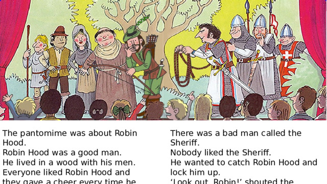 There was a bad man called the Sheriff. The pantomime was about Robin Hood. Nobody liked the Sheriff. Robin Hood was a good man. He wanted to catch Robin Hood and lock him up. He lived in a wood with his men. ‘ Look out, Robin!’ shouted the children. Everyone liked Robin Hood and they gave a cheer every time he came in. 
