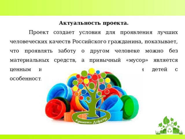 Актуальность проекта.  Проект создает условия для проявления лучших человеческих качеств Российского гражданина, показывает, что проявлять заботу о другом человеке можно без материальных средств, а привычный «мусор» является ценным и нужным ресурсом, в жизни детей с особенностями развития. 