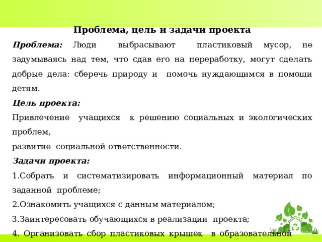 Проблема, цель и задачи проекта Проблема:  Люди выбрасывают пластиковый мусор, не задумываясь над тем, что сдав его на переработку, могут сделать добрые дела: сберечь природу и помочь нуждающимся в помощи детям. Цель проекта: Привлечение учащихся к решению социальных и экологических проблем, развитие социальной ответственности. Задачи проекта: Собрать и систематизировать информационный материал по заданной проблеме; Ознакомить учащихся с данным материалом; Заинтересовать обучающихся в реализации проекта;  Организовать сбор пластиковых крышек в образовательной организации в установленные сроки;  Передача крышек в пункт сбора;  Оценить эффективность проекта. 