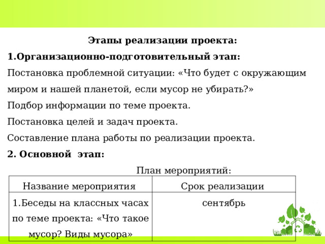Этапы реализации проекта: Организационно-подготовительный этап: Постановка проблемной ситуации: «Что будет с окружающим миром и нашей планетой, если мусор не убирать?» Подбор информации по теме проекта. Постановка целей и задач проекта. Составление плана работы по реализации проекта. 2. Основной этап:  План мероприятий: Название мероприятия 1.Беседы на классных часах по теме проекта: «Что такое мусор? Виды мусора» Срок реализации сентябрь 