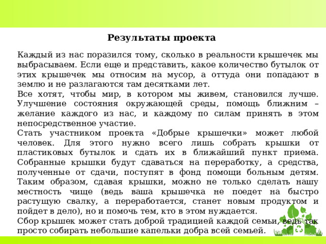 Результаты проекта  Каждый из нас поразился тому, сколько в реальности крышечек мы выбрасываем. Если еще и представить, какое количество бутылок от этих крышечек мы относим на мусор, а оттуда они попадают в землю и не разлагаются там десятками лет. Все хотят, чтобы мир, в котором мы живем, становился лучше. Улучшение состояния окружающей среды, помощь ближним – желание каждого из нас, и каждому по силам принять в этом непосредственное участие. Стать участником проекта «Добрые крышечки» может любой человек. Для этого нужно всего лишь собрать крышки от пластиковых бутылок и сдать их в ближайший пункт приема. Собранные крышки будут сдаваться на переработку, а средства, полученные от сдачи, поступят в фонд помощи больным детям. Таким образом, сдавая крышки, можно не только сделать нашу местность чище (ведь ваша крышечка не поедет на быстро растущую свалку, а переработается, станет новым продуктом и пойдет в дело), но и помочь тем, кто в этом нуждается. Сбор крышек может стать доброй традицией каждой семьи, ведь так просто собирать небольшие капельки добра всей семьей. 