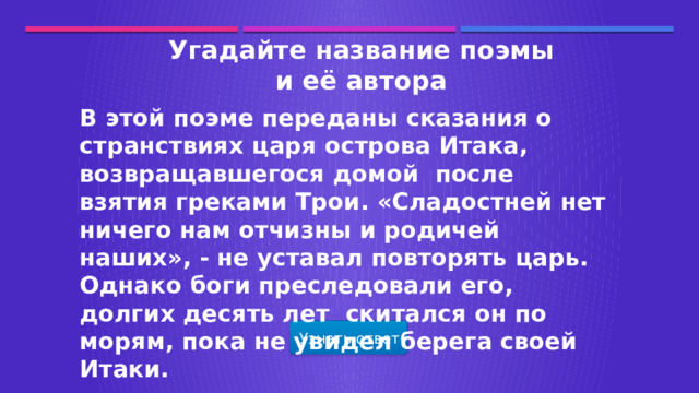 Угадайте название поэмы и её автора В этой поэме переданы сказания о странствиях царя острова Итака, возвращавшегося домой после взятия греками Трои. «Сладостней нет ничего нам отчизны и родичей наших», - не уставал повторять царь. Однако боги преследовали его, долгих десять лет скитался он по морям, пока не увидел берега своей Итаки. Узнать ответ  