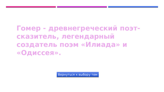 Гомер - древнегреческий поэт-сказитель, легендарный создатель поэм «Илиада» и «Одиссея». Вернуться к выбору тем 