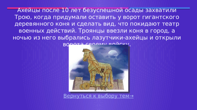 Ахейцы после 10 лет безуспешной осады захватили Трою, когда придумали оставить у ворот гигантского деревянного коня и сделать вид, что покидают театр военных действий. Троянцы ввезли коня в город, а ночью из него выбрались лазутчики-ахейцы и открыли ворота своему войску. Вернуться к выбору тем→  