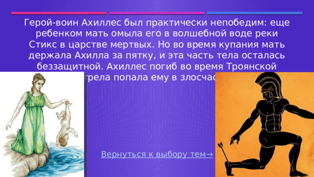 Герой-воин Ахиллес был практически непобедим: еще ребенком мать омыла его в волшебной воде реки Стикс в царстве мертвых. Но во время купания мать держала Ахилла за пятку, и эта часть тела осталась беззащитной. Ахиллес погиб во время Троянской войны - стрела попала ему в злосчастную пятку. Вернуться к выбору тем→  