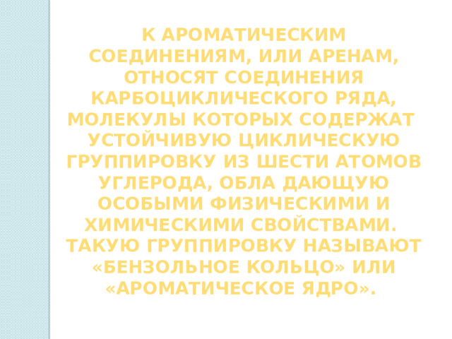 К ароматическим соединениям, или аренам, относят соедиНЕНия карбоциклического ряда, молекулы которых содержат устойчивую циклическую группировку из шести атомов углерода, обла дающую особыми физическими и химическими свойствами. Такую группировку называют «бензольное кольцо» или «ароматическое ядро». 