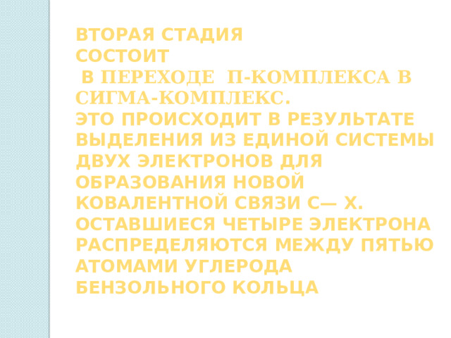 Вторая стадия состоит  в переходе π-комплекса в СИГМА-комплекс . Это происходит в результате выделения из единой системы двух электронов для образования новой ковалентной связи С— X. Оставшиеся четыре электрона распределяются между пятью атомами углерода бензольного кольца 