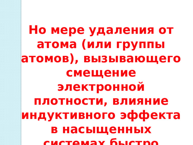 Но мере удаления от атома (или группы атомов), вызывающего смещение электронной плотности, влияние индуктивного эффекта в насыщенных системах быстро ослабевает. 
