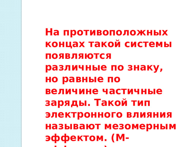На противоположных концах такой системы появляются различные по знаку, но равные по величине частичные заряды. Такой тип электронного влияния называют мезомерным эффектом. (М-эффектом), или эффектом сопряжения 