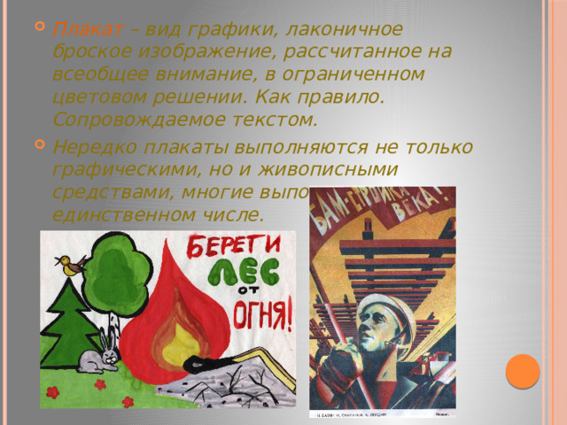 Плакат – вид графики, лаконичное броское изображение, рассчитанное на всеобщее внимание, в ограниченном цветовом решении. Как правило. Сопровождаемое текстом. Нередко плакаты выполняются не только графическими, но и живописными средствами, многие выполняются в единственном числе. 
