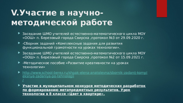 V.Участие в научно-методической работе Заседание ШМО учителей естественно-математического цикла МОУ «ООШ» п. Березовый города Свирска ,протокол №3 от 29.09.2020 г. -Сборник заданий «Комплексные задания для развития функциональной грамотности на уроках технологии». Заседание ШМО учителей естественно-математического цикла МОУ «ООШ» п. Березовый города Свирска ,протокол №2 от 15.09.2021 г. -Методическое пособие «Развитие креативности на уроках технологии» http://www.school-berez.ru/shpak-elena-anatolevna/sbornik-zadanij-kompleksnye-zadaniya-po-tehnologii / Участие в муниципальном конкурсе методических разработок по формированию метапредметных результатов. Урок технологии в 8 классе «Цвет в квартире».  