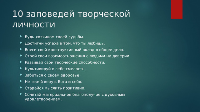 10 заповедей творческой личности Будь хозяином своей судьбы. Достигни успеха в том, что ты любишь. Внеси свой конструктивный вклад в общее дело. Строй свои взаимоотношения с людьми на доверии Развивай свои творческие способности. Культивируй в себе смелость. Заботься о своем здоровье. Не теряй веру в Бога и себя. Старайся мыслить позитивно. Сочетай материальное благополучие с духовным удовлетворением. 