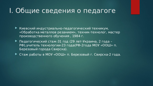 I. Общие сведения о педагоге Киевский индустриально-педагогический техникум, «Обработка металлов резанием», техник-технолог, мастер производственного обучения , 1984 г. Педагогический стаж-31 год (29 лет-Украина, 2 года –РФ),учитель технологии-23 года(РФ-2года МОУ «ООШ» п. Березовый города Свирска). Стаж работы в МОУ «ООШ» п. Березовый г. Свирска-2 года. 
