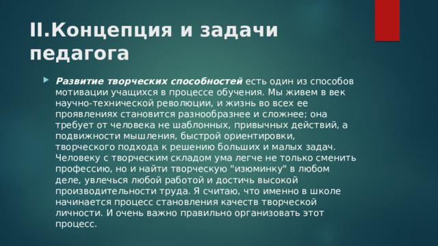 II.Концепция и задачи педагога Развитие творческих способностей есть один из способов мотивации учащихся в процессе обучения. Мы живем в век научно-технической революции, и жизнь во всех ее проявлениях становится разнообразнее и сложнее; она требует от человека не шаблонных, привычных действий, а подвижности мышления, быстрой ориентировки, творческого подхода к решению больших и малых задач. Человеку с творческим складом ума легче не только сменить профессию, но и найти творческую 