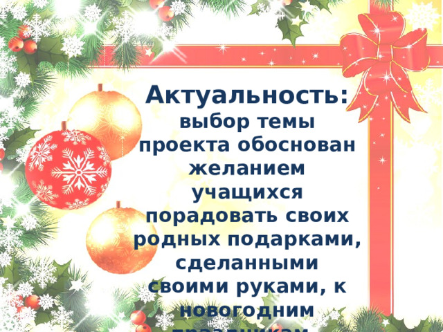   Актуальность: выбор темы проекта обоснован желанием учащихся порадовать своих родных подарками, сделанными своими руками, к новогодним праздникам 