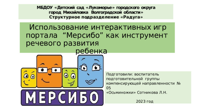 МБДОУ  « Детский  сад  « Лукоморье »  городского  округа  город  Михайловка  Волгоградской  области » С т р у к т у р н о е  п од р а з д е л е н и е  « Р а д у г а » Использование интерактивных  игр портала  “Мерсибо” как инструмент  речевого развития ребенка Подготовили: воспитатель  подготовительной  группы компенсирующей направленности  № 05 «Осьминожки»  Сотникова  Л.Н. 2023  год 