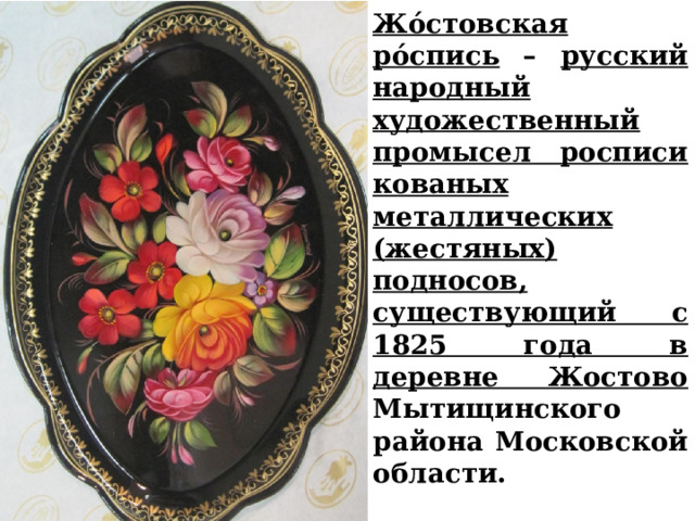 Жо́стовская ро́спись – русский народный художественный промысел росписи кованых металлических (жестяных) подносов, существующий с 1825 года в деревне Жостово Мытищинского района Московской области. 