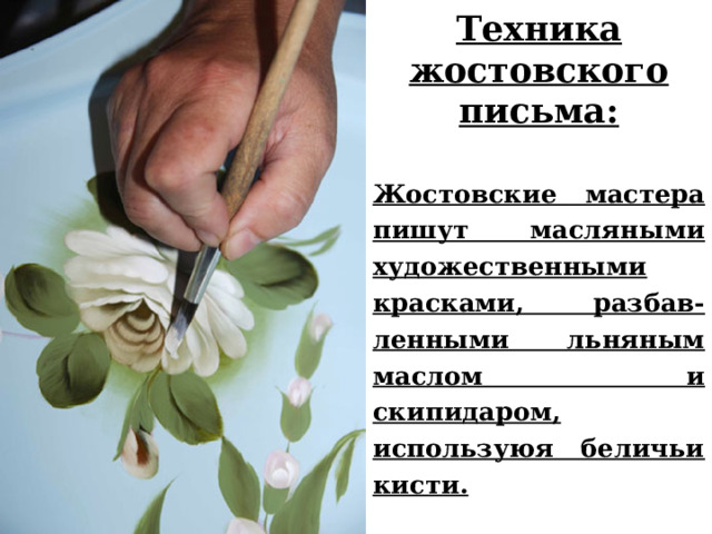 Техника жостовского письма:  Жостовские мастера пишут масляными художественными красками, разбав-ленными льняным маслом и скипидаром, используюя беличьи кисти.   