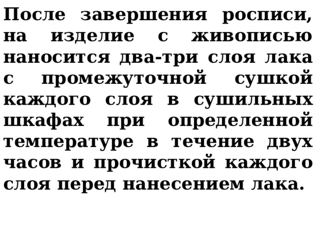 После завершения росписи, на изделие с живописью наносится два-три слоя лака с промежуточной сушкой каждого слоя в сушильных шкафах при определенной температуре в течение двух часов и прочисткой каждого слоя перед нанесением лака.  