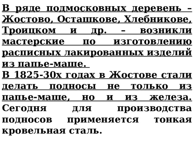 В ряде подмосковных деревень –Жостово, Осташкове, Хлебникове, Троицком и др. – возникли мастерские по изготовлению расписных лакированных изделий из папье-маше. В 1825-30х годах в Жостове стали делать подносы не только из папье-маше, но и из железа. Сегодня для производства подносов применяется тонкая кровельная сталь. 
