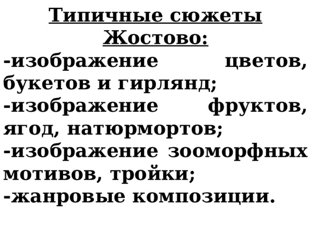 Типичные сюжеты Жостово: -изображение цветов, букетов и гирлянд; -изображение фруктов, ягод, натюрмортов; -изображение зооморфных мотивов, тройки; -жанровые композиции.  