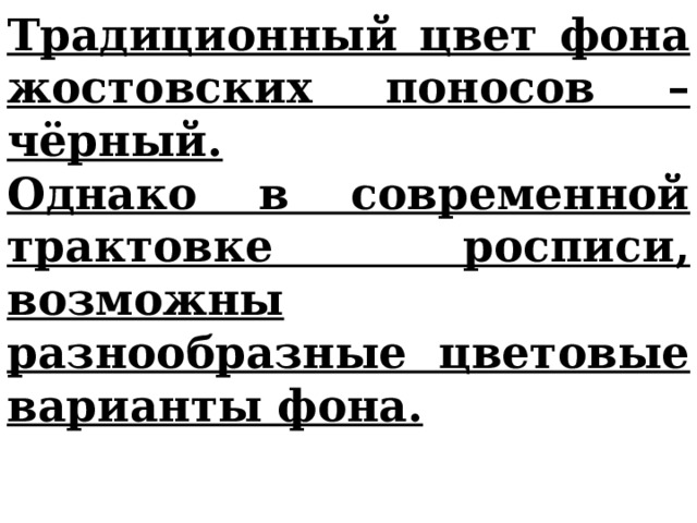 Традиционный цвет фона жостовских поносов – чёрный. Однако в современной трактовке росписи, возможны разнообразные цветовые варианты фона.  