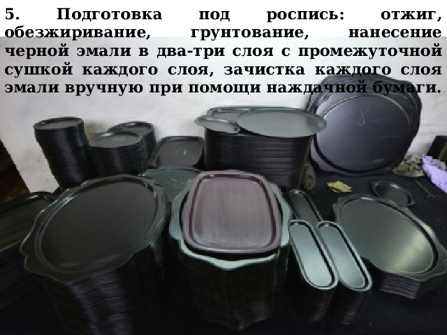 5. Подготовка под роспись: отжиг, обезжиривание, грунтование, нанесение черной эмали в два-три слоя с промежуточной сушкой каждого слоя, зачистка каждого слоя эмали вручную при помощи наждачной бумаги.   