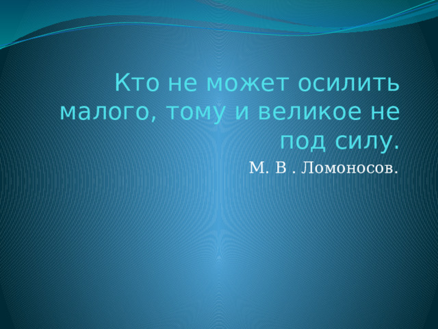 Кто не может осилить малого, тому и великое не под силу. М. В . Ломоносов. 