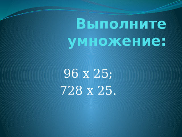 Выполните умножение: 96 х 25; 728 х 25. 