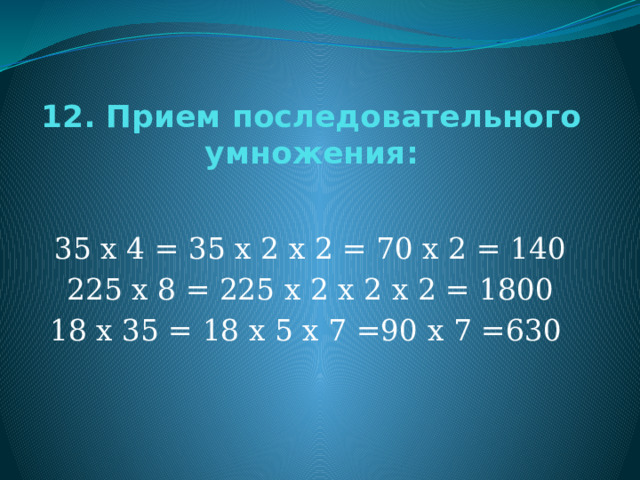 12. Прием последовательного умножения: 35 х 4 = 35 х 2 х 2 = 70 х 2 = 140 225 х 8 = 225 х 2 х 2 х 2 = 1800 18 х 35 = 18 х 5 х 7 =90 х 7 =630 