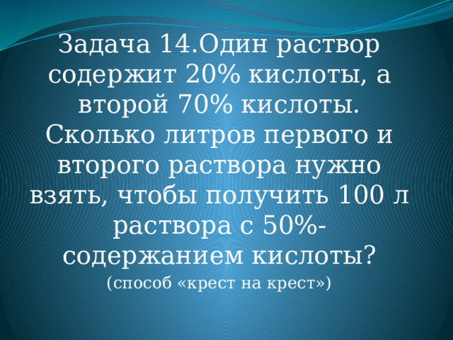 Задача 14.Один раствор содержит 20% кислоты, а второй 70% кислоты. Сколько литров первого и второго раствора нужно взять, чтобы получить 100 л раствора с 50%- содержанием кислоты? (способ «крест на крест») 