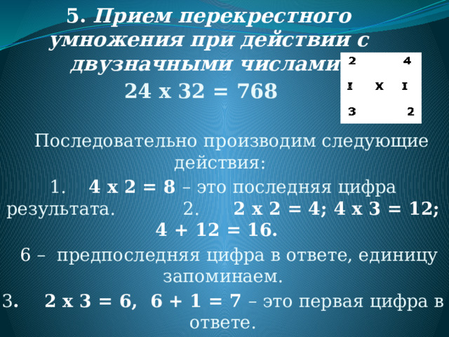 5.   Прием перекрестного умножения при действии с двузначными числами. 24 х 32 = 768   Последовательно производим следующие действия: 1. 4 х 2 = 8 – это последняя цифра результата. 2. 2 х 2 = 4; 4 х 3 = 12; 4 + 12 = 16.  6 – предпоследняя цифра в ответе, единицу запоминаем. 3 . 2 х 3 = 6, 6 + 1 = 7 – это первая цифра в ответе. 