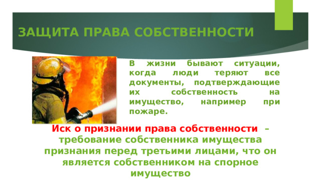 ЗАЩИТА ПРАВА СОБСТВЕННОСТИ В жизни бывают ситуации, когда люди теряют все документы, подтверждающие их собственность на имущество, например при пожаре. Иск о признании права собственности – требование собственника имущества признания перед третьими лицами, что он является собственником на спорное имущество 