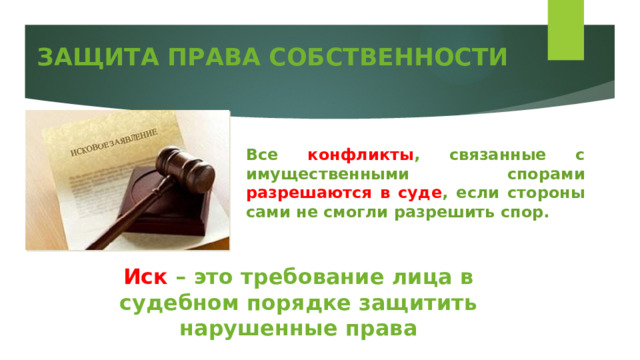 ЗАЩИТА ПРАВА СОБСТВЕННОСТИ Все конфликты , связанные с имущественными спорами разрешаются в суде , если стороны сами не смогли разрешить спор. Иск – это требование лица в судебном порядке защитить нарушенные права 