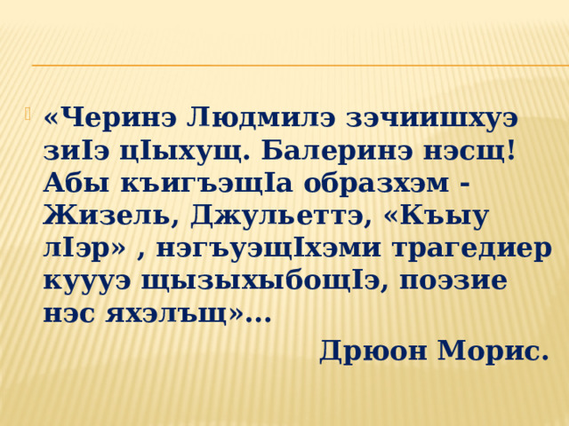 «Черинэ Людмилэ зэчиишхуэ зиIэ цIыхущ. Балеринэ нэсщ!  Абы къигъэщIа образхэм - Жизель, Джульеттэ, «Къыу лIэр» , нэгъуэщIхэми трагедиер куууэ щызыхыбощIэ, поэзие нэс яхэлъщ»...  Дрюон Морис. 