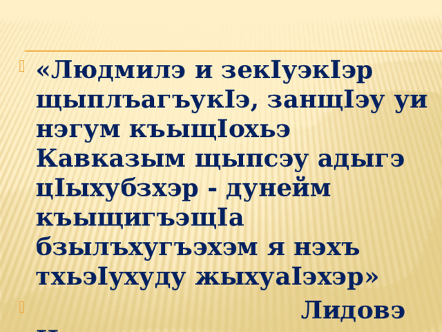 «Людмилэ и зекIуэкIэр щыплъагъукIэ, занщIэу уи нэгум къыщIохьэ Кавказым щыпсэу адыгэ цIыхубзхэр - дунейм къыщигъэщIа бзылъхугъэхэм я нэхъ тхьэIухуду жыхуаIэхэр»  Лидовэ Иринэ. 
