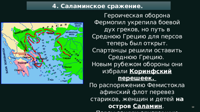 4. Саламинское сражение. Героическая оборона Фермопил укрепила боевой дух греков, но путь в Среднюю Грецию для персов теперь был открыт. Спартанцы решили оставить Среднюю Грецию. Новым рубежом обороны они избрали Коринфский перешеек. По распоряжению Фемистокла афинский флот перевез стариков, женщин и детей на остров Саламин . Персы заняли опустевшую Аттику, разграбили и сожгли Афины. 11 