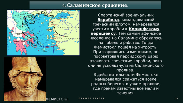 Спартанский военачальник Эврибиад , командовавший греческим флотом, намеревался увести корабли к Коринфскому перешейку . Тем самым афинское население на Саламине обрекалось на гибель и рабство. Тогда Фемистокл пошёл на хитрость. Притворившись изменником, он посоветовал персидскому царю атаковать греческие корабли, пока они не ускользнули из Саламинского пролива. В действительности Фемистокл намеревался сражаться возле родных берегов, в узком проливе, где грекам известны все мели и течения. Пример текста 11 ФЕМИСТОКЛ 
