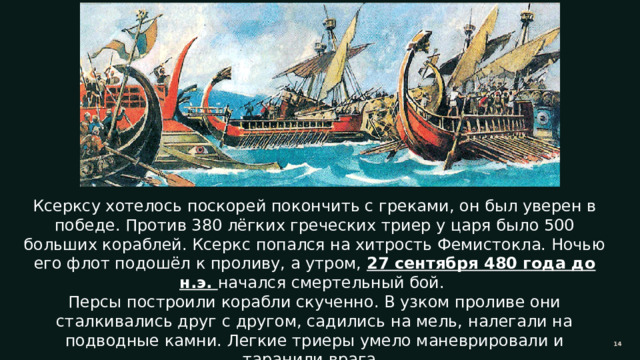 Ксерксу хотелось поскорей покончить с греками, он был уверен в победе. Против 380 лёгких греческих триер у царя было 500 больших кораблей. Ксеркс попался на хитрость Фемистокла. Ночью его флот подошёл к проливу, а утром, 27 сентября 480 года до н.э. начался смертельный бой. Персы построили корабли скученно. В узком проливе они сталкивались друг с другом, садились на мель, налегали на подводные камни. Легкие триеры умело маневрировали и таранили врага. 11 