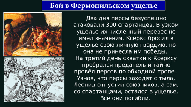 Два дня персы безуспешно атаковали 300 спартанцев. В узком ущелье их численный перевес не имел значения. Ксеркс бросил в ущелье свою личную гвардию, но она не принесла им победы. На третий день схватки к Ксерксу пробрался предатель и тайно провёл персов по обходной тропе. Узнав, что персы заходят с тыла, Леонид отпустил союзников, а сам, со спартанцами, остался в ущелье. Все они погибли. 