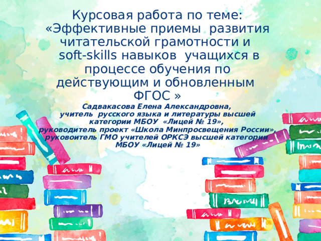 Курсовая работа по теме: «Эффективные приемы развития читательской грамотности и  soft-skills навыков учащихся в процессе обучения по действующим и обновленным ФГОС » Садвакасова Елена Александровна, учитель русского языка и литературы высшей категории МБОУ «Лицей № 19», руководитель проект «Школа Минпросвещения России», руковоитель ГМО учителей ОРКСЭ высшей категории МБОУ «Лицей № 19» 
