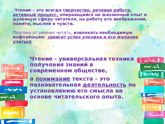  Чтение – это всегда творчество, речевая работа, активный процесс, опирающийся на жизненный опыт и духовную сферу читателя, на работу его воображения, памяти, мыслей и чувств.   Поэтому от умения читать, извлекать необходимую информацию   зависит успех ученика и его желание учит ься   Чтение - универсальная техника получения знаний в современном обществе, а понимание текста – это познавательная деятельность по установлению его смысла на основе читательского опыта. 